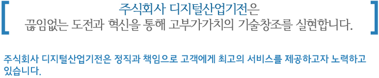 주식회사 디지털산업기전은 끊임없는 도전과 혁신을 통해 고부가가치의 기술창조를 실현합니다. 주식회사 디지털산업기전은 정직과 책임으로 고객에게 최고의 서비스를 제공하고자 노력하고 있습니다.
 
