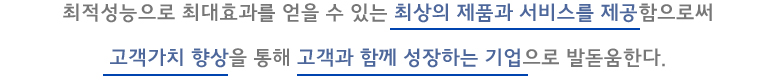 최적성능으로 최대효과를 얻을 수 있는 최상의 제품과 서비스를 제공함으로써 고객가치 향상을 통해 고객과 함께 성장하는 기업으로 발돋움한다.