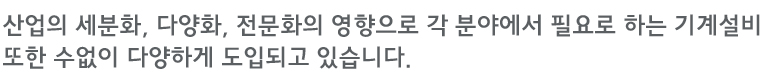 산업의 세분화, 다양화, 전문화의 영향으로 각 분야에서 필요로 하는 기계설비 또한 수없이 다양하게 도입되고 있습니다.