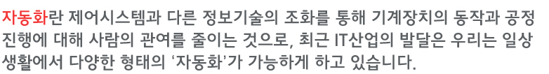 자동화란 제어시스템과 다른 정보기술의 조화를 통해 기계장치의 동작과 공정진행에 대해 사람의 관여를 줄이는 것으로, 최근 IT산업의 발달은 우리는 일상생활에서 다양한 형태의 ‘자동화’가 가능하게 하고 있습니다.